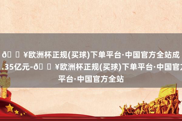 🔥欧洲杯正规(买球)下单平台·中国官方全站成交111.35亿元-🔥欧洲杯正规(买球)下单平台·中国官方全站