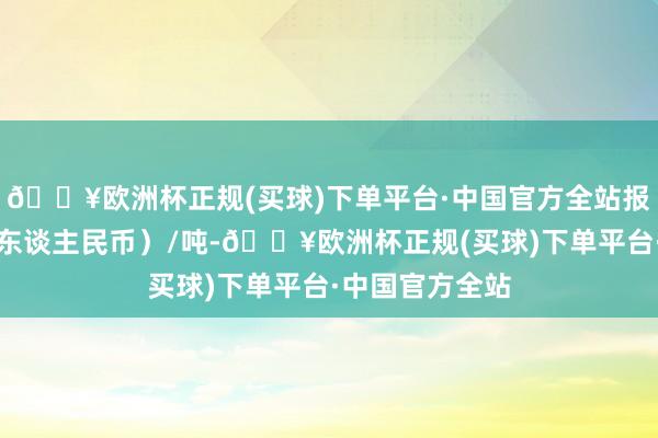 🔥欧洲杯正规(买球)下单平台·中国官方全站报价单元为元（东谈主民币）/吨-🔥欧洲杯正规(买球)下单平台·中国官方全站