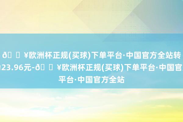 🔥欧洲杯正规(买球)下单平台·中国官方全站转股价为23.96元-🔥欧洲杯正规(买球)下单平台·中国官方全站