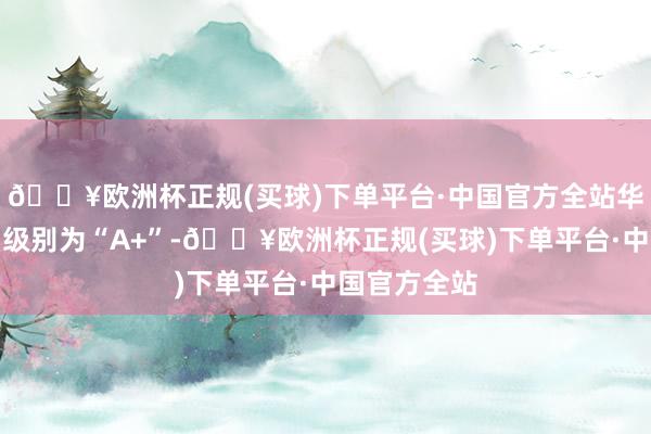 🔥欧洲杯正规(买球)下单平台·中国官方全站华体转债信用级别为“A+”-🔥欧洲杯正规(买球)下单平台·中国官方全站