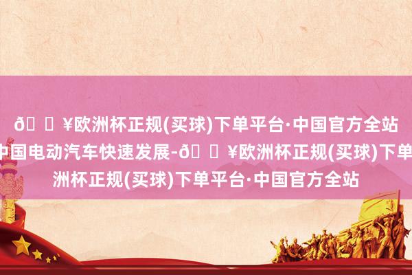 🔥欧洲杯正规(买球)下单平台·中国官方全站但面临清洁低碳的中国电动汽车快速发展-🔥欧洲杯正规(买球)下单平台·中国官方全站