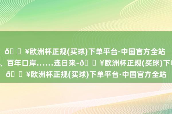 🔥欧洲杯正规(买球)下单平台·中国官方全站 　　百年造船、百年钢厂、百年口岸……连日来-🔥欧洲杯正规(买球)下单平台·中国官方全站