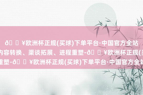 🔥欧洲杯正规(买球)下单平台·中国官方全站充分期骗新时候股东内容转换、渠谈拓展、进程重塑-🔥欧洲杯正规(买球)下单平台·中国官方全站