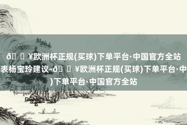 🔥欧洲杯正规(买球)下单平台·中国官方全站全国人大代表杨宝玲建议-🔥欧洲杯正规(买球)下单平台·中国官方全站