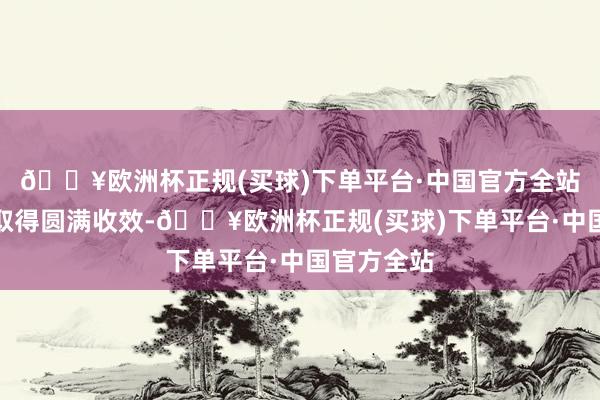 🔥欧洲杯正规(买球)下单平台·中国官方全站放射任务取得圆满收效-🔥欧洲杯正规(买球)下单平台·中国官方全站