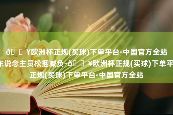 🔥欧洲杯正规(买球)下单平台·中国官方全站切实为下层信贷东说念主员松捆减负-🔥欧洲杯正规(买球)下单平台·中国官方全站