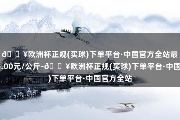 🔥欧洲杯正规(买球)下单平台·中国官方全站最低报价36.00元/公斤-🔥欧洲杯正规(买球)下单平台·中国官方全站