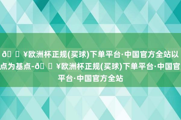 🔥欧洲杯正规(买球)下单平台·中国官方全站以100.0点为基点-🔥欧洲杯正规(买球)下单平台·中国官方全站