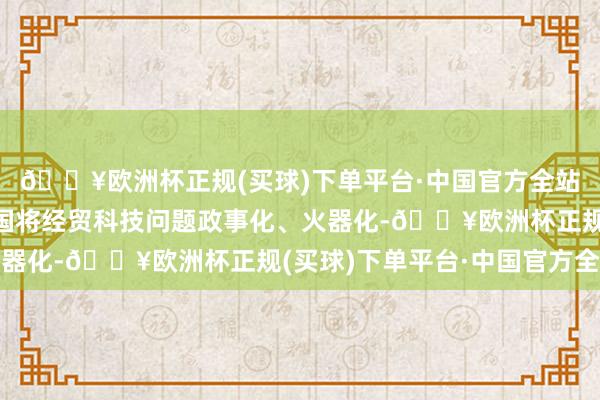 🔥欧洲杯正规(买球)下单平台·中国官方全站中方一贯反对好意思国将经贸科技问题政事化、火器化-🔥欧洲杯正规(买球)下单平台·中国官方全站