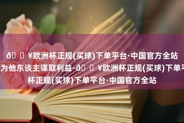 🔥欧洲杯正规(买球)下单平台·中国官方全站诈欺职务上的便利为他东谈主谋取利益-🔥欧洲杯正规(买球)下单平台·中国官方全站