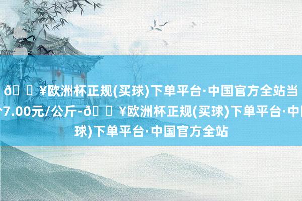 🔥欧洲杯正规(买球)下单平台·中国官方全站当日最高报价7.00元/公斤-🔥欧洲杯正规(买球)下单平台·中国官方全站