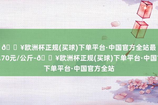 🔥欧洲杯正规(买球)下单平台·中国官方全站最低报价0.70元/公斤-🔥欧洲杯正规(买球)下单平台·中国官方全站