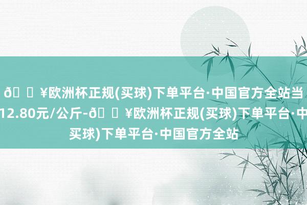 🔥欧洲杯正规(买球)下单平台·中国官方全站当日最高报价12.80元/公斤-🔥欧洲杯正规(买球)下单平台·中国官方全站