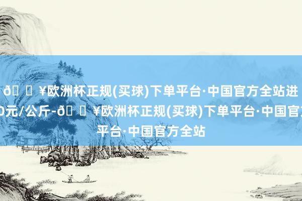 🔥欧洲杯正规(买球)下单平台·中国官方全站进出8.00元/公斤-🔥欧洲杯正规(买球)下单平台·中国官