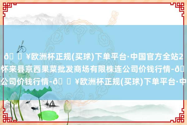 🔥欧洲杯正规(买球)下单平台·中国官方全站2024年9月19日河北省怀来县京西果菜批发商场有限株连公