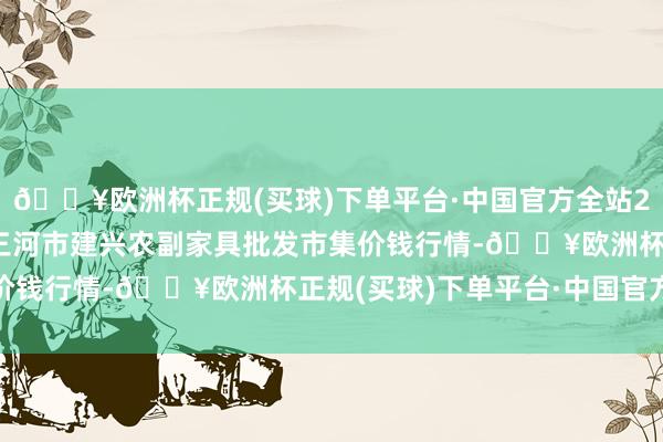 🔥欧洲杯正规(买球)下单平台·中国官方全站2024年9月19日河北三河市建兴农副家具批发市集价钱行情-🔥欧洲杯正规(买球)下单平台·中国官方全站