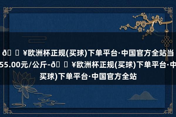 🔥欧洲杯正规(买球)下单平台·中国官方全站当日最高报价55.00元/公斤-🔥欧洲杯正规(买球)下单平台·中国官方全站