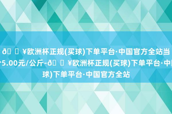 🔥欧洲杯正规(买球)下单平台·中国官方全站当日最高报价5.00元/公斤-🔥欧洲杯正规(买球)下单平台·中国官方全站