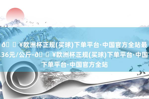 🔥欧洲杯正规(买球)下单平台·中国官方全站最低报价9.36元/公斤-🔥欧洲杯正规(买球)下单平台·中国官方全站