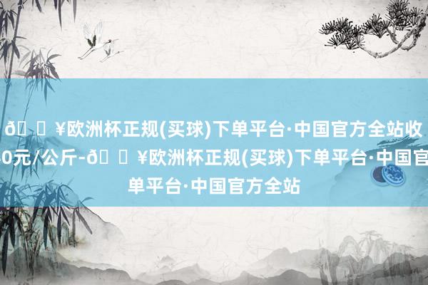 🔥欧洲杯正规(买球)下单平台·中国官方全站收支16.40元/公斤-🔥欧洲杯正规(买球)下单平台·中国官方全站