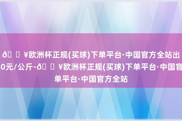 🔥欧洲杯正规(买球)下单平台·中国官方全站出入16.40元/公斤-🔥欧洲杯正规(买球)下单平台·中国官方全站