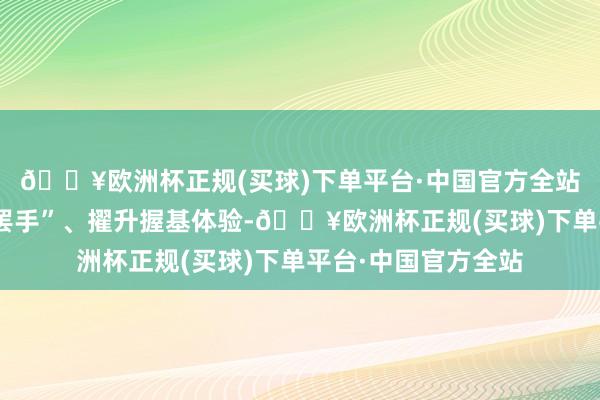 🔥欧洲杯正规(买球)下单平台·中国官方全站为匡助投资者“管罢手”、擢升握基体验-🔥欧洲杯正规(买球)下单平台·中国官方全站