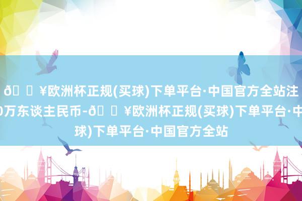 🔥欧洲杯正规(买球)下单平台·中国官方全站注册本钱1000万东谈主民币-🔥欧洲杯正规(买球)下单平台·中国官方全站