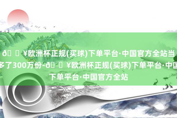 🔥欧洲杯正规(买球)下单平台·中国官方全站当日份额加多了300万份-🔥欧洲杯正规(买球)下单平台·中国官方全站