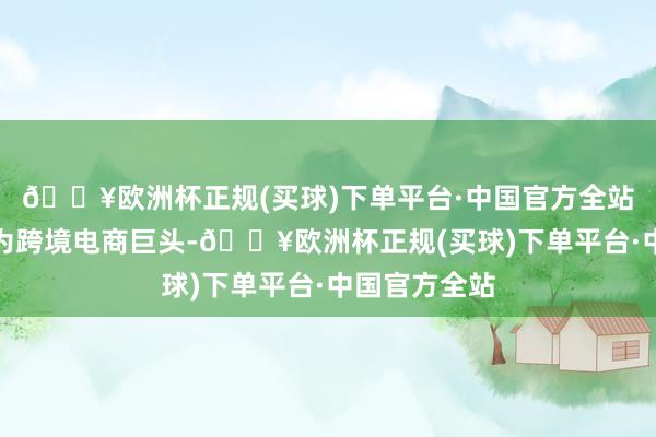 🔥欧洲杯正规(买球)下单平台·中国官方全站一步步成长为跨境电商巨头-🔥欧洲杯正规(买球)下单平台·中国官方全站