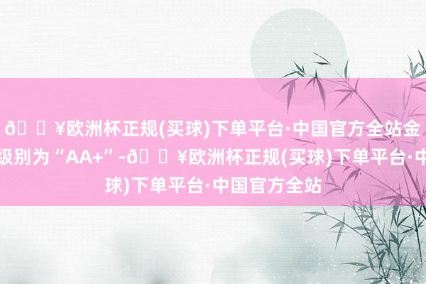 🔥欧洲杯正规(买球)下单平台·中国官方全站金铜转债信用级别为“AA+”-🔥欧洲杯正规(买球)下单平台·中国官方全站