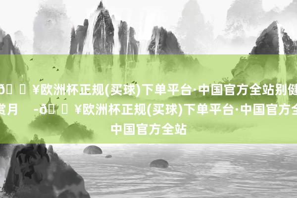 🔥欧洲杯正规(买球)下单平台·中国官方全站别健忘赏月    -🔥欧洲杯正规(买球)下单平台·中国官方全站