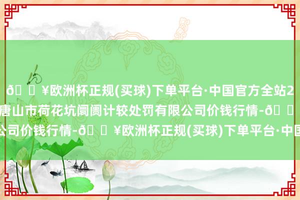 🔥欧洲杯正规(买球)下单平台·中国官方全站2024年10月19日河北唐山市荷花坑阛阓计较处罚有限公司价钱行情-🔥欧洲杯正规(买球)下单平台·中国官方全站