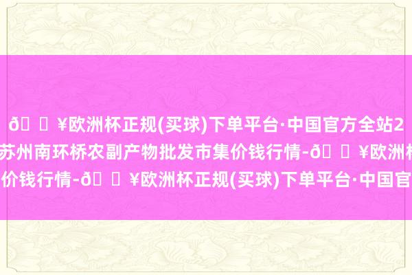 🔥欧洲杯正规(买球)下单平台·中国官方全站2024年10月19日江苏苏州南环桥农副产物批发市集价钱行情-🔥欧洲杯正规(买球)下单平台·中国官方全站