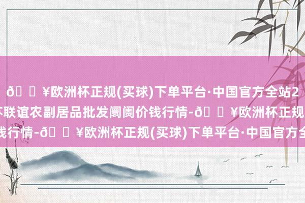 🔥欧洲杯正规(买球)下单平台·中国官方全站2024年10月19日江苏联谊农副居品批发阛阓价钱行情-🔥欧洲杯正规(买球)下单平台·中国官方全站