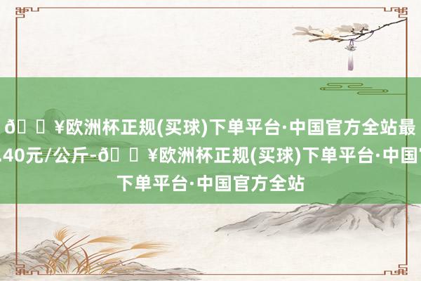 🔥欧洲杯正规(买球)下单平台·中国官方全站最低报价4.40元/公斤-🔥欧洲杯正规(买球)下单平台·中国官方全站