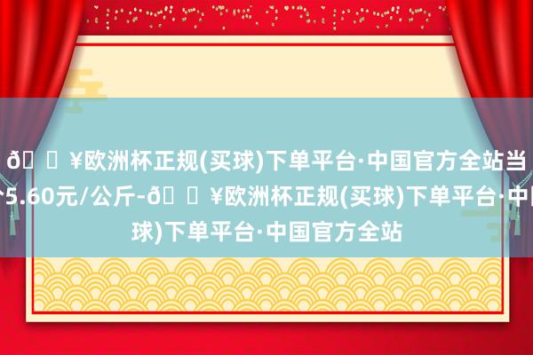 🔥欧洲杯正规(买球)下单平台·中国官方全站当日最高报价5.60元/公斤-🔥欧洲杯正规(买球)下单平台·中国官方全站