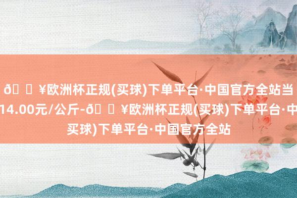 🔥欧洲杯正规(买球)下单平台·中国官方全站当日最高报价14.00元/公斤-🔥欧洲杯正规(买球)下单平台·中国官方全站