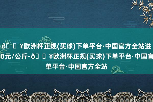 🔥欧洲杯正规(买球)下单平台·中国官方全站进出12.80元/公斤-🔥欧洲杯正规(买球)下单平台·中国官方全站