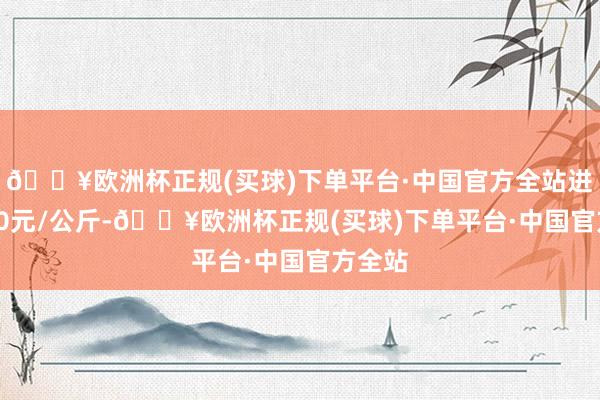 🔥欧洲杯正规(买球)下单平台·中国官方全站进出1.60元/公斤-🔥欧洲杯正规(买球)下单平台·中国官方全站