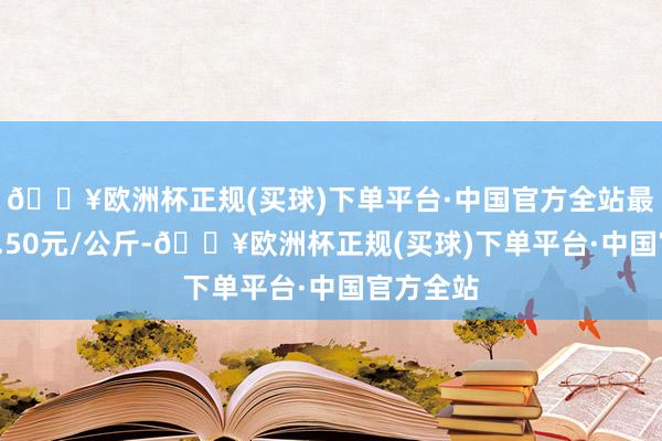 🔥欧洲杯正规(买球)下单平台·中国官方全站最低报价9.50元/公斤-🔥欧洲杯正规(买球)下单平台·中国官方全站