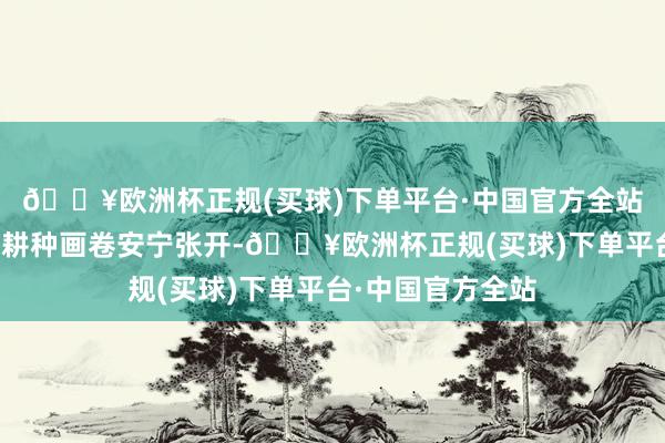 🔥欧洲杯正规(买球)下单平台·中国官方全站一幅热气腾腾的耕种画卷安宁张开-🔥欧洲杯正规(买球)下单平台·中国官方全站