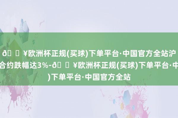 🔥欧洲杯正规(买球)下单平台·中国官方全站沪银期货主力合约跌幅达3%-🔥欧洲杯正规(买球)下单平台·中国官方全站