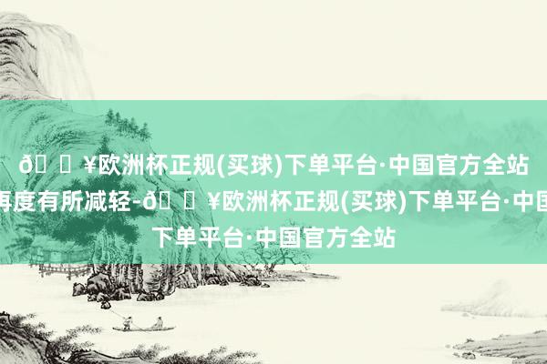 🔥欧洲杯正规(买球)下单平台·中国官方全站比上一日再度有所减轻-🔥欧洲杯正规(买球)下单平台·中国官方全站