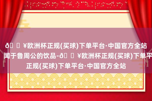 🔥欧洲杯正规(买球)下单平台·中国官方全站这一源自神农氏、闻于鲁周公的饮品-🔥欧洲杯正规(买球)下单平台·中国官方全站