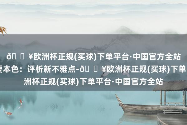 🔥欧洲杯正规(买球)下单平台·中国官方全站“每周心驳倒”主要本色：评析新不雅点-🔥欧洲杯正规(买球)下单平台·中国官方全站