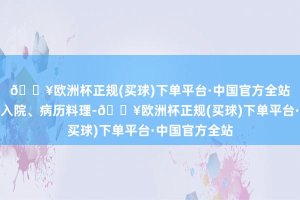 🔥欧洲杯正规(买球)下单平台·中国官方全站从病东说念主入院、病历料理-🔥欧洲杯正规(买球)下单平台·中国官方全站