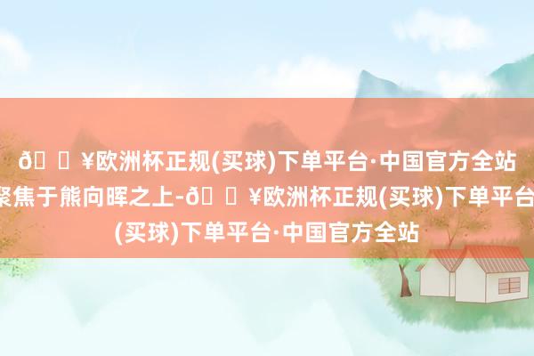 🔥欧洲杯正规(买球)下单平台·中国官方全站周恩来将视野聚焦于熊向晖之上-🔥欧洲杯正规(买球)下单平台·中国官方全站