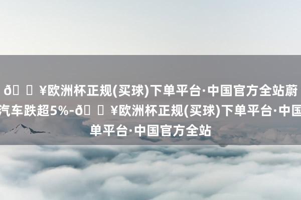 🔥欧洲杯正规(买球)下单平台·中国官方全站蔚来、小鹏汽车跌超5%-🔥欧洲杯正规(买球)下单平台·中国官方全站