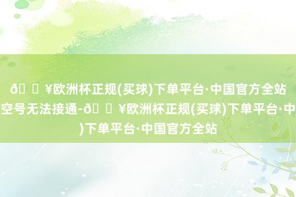 🔥欧洲杯正规(买球)下单平台·中国官方全站如实请示为空号无法接通-🔥欧洲杯正规(买球)下单平台·中国官方全站