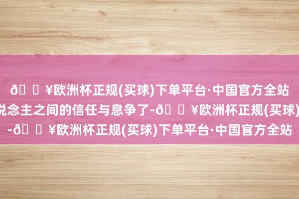 🔥欧洲杯正规(买球)下单平台·中国官方全站更珍惜东说念主与东说念主之间的信任与息争了-🔥欧洲杯正规(买球)下单平台·中国官方全站